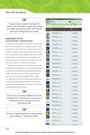 Page 133
Anything You Can Do,
I Can Do Better—Achievements
On My Xbox’s Achievement subsection, you can track
your own achievements in every game you’ve ever
played on the Xbox 360. This is useful if you want to
complete a game, but got sidetracked. How can you
live with yourself if you complete fewer than half the
achievements in Saint’s Row? It’s also great if you
need an ego boost and want to remember how well
you did in a game. It’ll cheer you up. Really. Though it’s not actually on the Achievements page,...