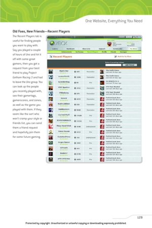 Page 134
Old Foes, New Friends—Recent Players
The Recent Players tab is
useful for finding people
you want to play with.
Say you played a couple
of hours of Unoand hit it
off with some great
gamers, then you got a
request from your best
friend to play  Project
Gotham Racing 3 and had
to leave the  Unogroup. You
can look up the people
you recently played with,
see their gamertags,
gamerscores, and zones,
as well as the game you
played with them. If they
seem like the sort who
won’t cramp your style or
friends...