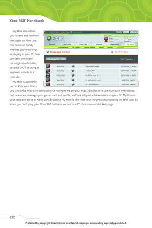 Page 137
My Xbox also allows
you to send and read text
messages on Xbox Live.
This comes in handy
whether you’re working
or playing on your PC. You
can send out longer
messages much faster,
because you’ll be using a
keyboard instead of a
controller. My Xbox is a powerful
part of Xbox.com. It lets
you live in the Xbox Live world without having to be on your Xbox 360. Use it to communicate with friends,
find new ones, manage your gamer card and profile, and see all your achievements on your PC. My Xbox is
your...
