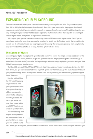 Page 139
EXPANDING YOUR PLAYGROUND
For more than a decade, video game consoles have allowed you to play CDs and DVDs. So you’d expect your
Xbox 360 to deftly handle both types of media, and it does. It’s a great machine for playing your disc-based
movies and music, but did you know that the console is capable of much, much more? In addition to giving you
a top-notch gaming experience, the Xbox 360 is a powerful multimedia machine that’s capable of handling all
kinds of digital media, from photos to digital music...