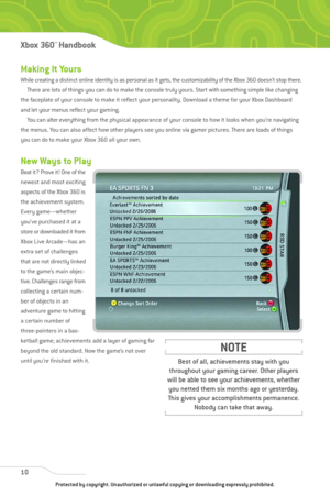 Page 15
Making It Yours
While creating a distinct online identity is as personal as it gets, the customizability of the Xbox 360 doesn’t stop there.
There are lots of things you can do to make the console truly yours. Start with something simple like changing
the faceplate of your console to make it reflect your personality. Download a theme for your Xbox Dashboard
and let your menus reflect your gaming. You can alter everything from the physical appearance of your console to how it looks when you’re...