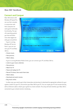 Page 141
Connect and Conquer
Xbox 360 owners with
Windows XP-based PCs
can use their consoles
in conjunction with
their computers for
some great multimedia
functionality. The spe-
cific operating system
you have will deter-
mine what digital wiz-
ardry you can perform.If you’re running
Windows XP Service
Pack 2, you can con-
nect your PC and Xbox
360 to:
> Stream music.
> View pictures.
> Watch videos.
If you’re running Windows Media Center, you can connect your PC and Xbox 360 to:
> Listen to your music...