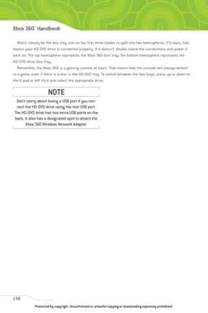 Page 143
Watch closely for the disc tray icon on the first three blades to split into two hemispheres. If it does, that
means your HD-DVD drive is connected properly. If it doesn’t, double-check the connections and power it
back on. The top hemisphere represents the Xbox 360 disc tray; the bottom hemisphere represents the
HD-DVD drive disc tray. Remember, the Xbox 360 is a gaming console at heart. That means that the console will always default
to a game, even if there is a disc in the HD-DVD tray. To switch...