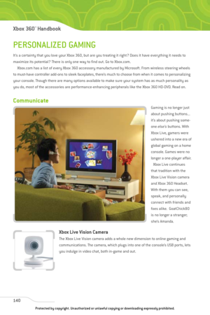 Page 145
PERSONALIZED GAMING
It’s a certainty that you love your Xbox 360, but are you treating it right? Does it have everything it needs to
maximize its potential? There is only one way to find out. Go to Xbox.com.Xbox.com has a list of every Xbox 360 accessory manufactured by Microsoft. From wireless steering wheels
to must-have controller add-ons to sleek faceplates, there’s much to choose from when it comes to personalizing
your console. Though there are many options available to make sure your system has...