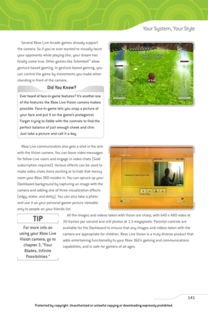 Page 146
Several Xbox Live Arcade games already support
the camera. So if you’ve ever wanted to visually taunt
your opponents while playing  Uno, your dream has
finally come true. Other games like  To te m b a l l™
allow
gesture-based gaming. In gesture-based gaming, you
can control the game by movements you make when
standing in front of the camera.
Xbox Live communication also gets a shot in the arm
with the Vision camera. You can leave video messages
for fellow Live users and engage in video chats (Gold...