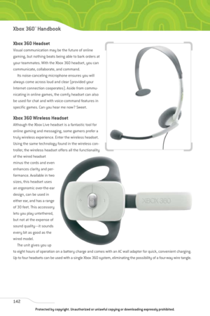 Page 147
Xbox 360 Headset
Visual communication may be the future of online
gaming, but nothing beats being able to bark orders at
your teammates. With the Xbox 360 headset, you can
communicate, collaborate, and command. Its noise-canceling microphone ensures you will
always come across loud and clear (provided your
Internet connection cooperates). Aside from commu-
nicating in online games, the comfy headset can also
be used for chat and with voice-command features in
specific games. Can you hear me now? Sweet....