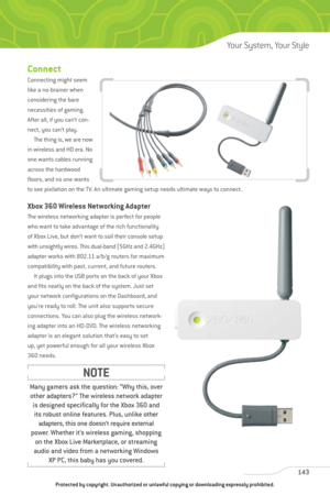 Page 148
Connect
Connecting might seem
like a no-brainer when
considering the bare
necessities of gaming.
After all, if you can’t con-
nect, you can’t play. The thing is, we are now
in wireless and HD era. No
one wants cables running
across the hardwood
floors, and no one wants
to see pixilation on the TV. An ultimate gaming setup needs ultimate ways to connect.
Xbox 360 Wireless Networking Adapter
The wireless networking adapter is perfect for people
who want to take advantage of the rich functionality
of Xbox...