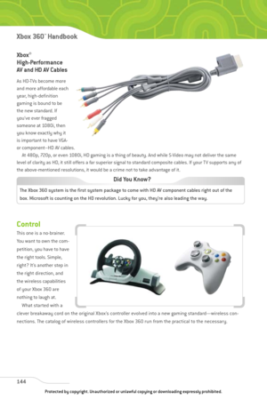 Page 149
Xbox®
High-Performance
AV and HD AV Cables
As HD-TVs become more
and more affordable each
year, high-definition
gaming is bound to be
the new standard. If
you’ve ever fragged
someone at 1080i, then
you know exactly why it
is important to have VGA-
or component–HD AV cables.At 480p, 720p, or even 1080i, HD gaming is a thing of beauty. And while S-Video may not deliver the same
level of clarity as HD, it still offers a far superior signal to standard composite cables. If your TV supports any of
the...