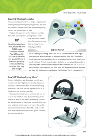 Page 150
Xbox 360™Wireless Controller
Having a wireless controller is no longer a fidgety mess
involving battery-chomping third-party products. The Xbox
360 Wireless Controller sets a new standard for gaming
comfort and wireless lag-free play.The best thing about it is that it doesn’t sacrifice
the rumble feature (now a gaming staple) for the sake of wireless connec-
tivity. Perhaps the phrase
“plug and play” is now
officially outdated.
Xbox 360™Wireless Racing Wheel™
When is the last time you drove your car...