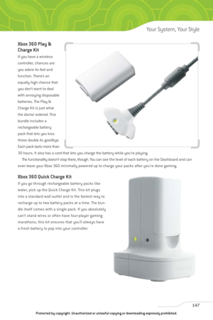 Page 152
Xbox 360 Play &
Charge Kit
If you have a wireless
controller, chances are
you adore its feel and
function. There’s an
equally high chance that
you don’t want to deal
with annoying disposable
batteries. The Play &
Charge Kit is just what
the doctor ordered. This
bundle includes a
rechargeable battery
pack that lets you kiss
those double As goodbye.
Each pack lasts more than
30 hours. It also has a cord that lets you charge the battery while you’re playing.The functionality doesn’t stop there, though. You...