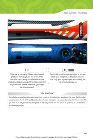 Page 154
149
Your System, Your Style

Though Microsoft encourages you to person-alize your faceplate, it does not condone
cracking your system open and voiding the warranty! Just say no.
CAUTION
Third-party company Pelican has releasedproducts that let you be the artist. Their
GameFace and Design-Your-Own-Faceplate
products, respectively, put the creative control in your hands. Check them out; you might surprise yourself.
TIP

Some lucky gamers have been able to get their hands on limited-edition faceplates that...