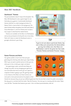 Page 155
Dashboard™Themes
The personalization doesn’t stop at the faceplate. The
Xbox 360 Dashboard is also a great target for aes-
thetically savvy gamers. Customizable Dashboard
themes add flair to a static background when it’s
Master Chief or Joanna Dark in the background. The
latest limited-edition faceplates from Microsoft (Halo 2,
For za MotorSpor t 2 , and Viva Piñata ) also include a
free coupon to download the related theme. Themes are available via the Xbox Live Marketplace
and can be purchased on the...