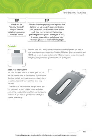 Page 156
Contain
Given the Xbox 360’s ability to download extra content and games, you need to
have somewhere to store everything. The Xbox 360’s hard drive, memory unit, and
HD-DVD add-on are all great containers for HD content, game saves, demos, and
everything else you need to get the most out of your system.
Xbox 360™
Hard Drive
The Xbox 360 Hard Drive is an option, yes. You can
buy the core package or the premium. If you want to
download multiple games, game demos, movie trailers,
or additional content,...