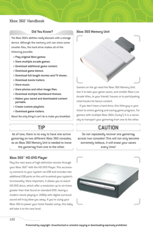 Page 157
Xbox 360 Memory Unit
Gamers on the go need the Xbox 360 Memory Unit.
Use it to take your game saves, and smaller Xbox Live
Arcade titles, to your friends’ houses or to participating
retail kiosks for bonus content.If you don’t have a hard drive, this little guy is your
ticket to online gaming and saving game progress. For
gamers with multiple Xbox 360s (lucky!) it is a neces-
sity to transport your gamertag from one to the other.
Xbox 360 ™
HD-DVD Player
Play the next wave of high-definition movies...