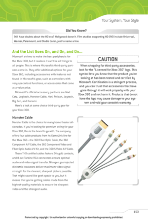 Page 158
And the List Goes On, and On, and On...
Microsoft strives to make the best peripherals for
the Xbox 360, but it realizes it can’t be all things to
all people. This is where Microsoft’s third-party part-
ners come in. They offer additional options for your
Xbox 360, including accessories with features not
found in Microsoft’s gear, such as controllers with
very specialized functions, or accessories that come
at a value price.Microsoft’s official accessory partners are Mad
Catz, Logitech, Monster Cable,...