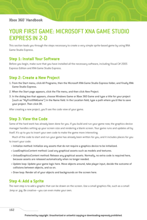 Page 167
YOUR FIRST GAME: MICROSOFT XNA GAME STUDIO
EXPRESS IN 2-D
This section leads you through the steps necessary to create a very simple sprite-based game by using XNA
Game Studio Express.
Step 1: Install Your Software
Before you begin, make sure that you have installed all the necessary software, including Visual C# 2005
Express Edition and XNA Game Studio Express.
Step 2: Create a New Project
1. From the Start menu, click All Programs, then the Microsoft XNA Game Studio Express folder, and finally XNAGame...