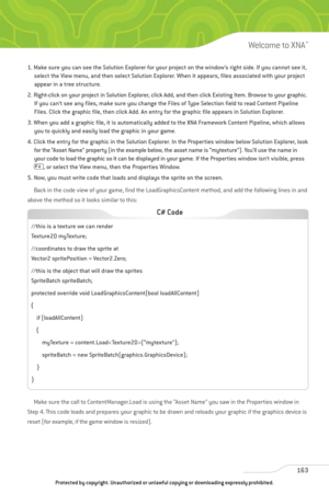 Page 168
1. Make sure you can see the Solution Explorer for your project on the window’s right side. If you cannot see it,select the View menu, and then select Solution Explorer. When it appears, files associated with your project
appear in a tree structure.
2. Right-click on your project in Solution Explorer, click Add, and then click Existing Item. Browse to your graphic. If you can’t see any files, make sure you change the Files of Type Selection field to read Content Pipeline
Files. Click the graphic file,...