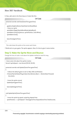 Page 169
6. Now, add code to the Draw loop so it looks like this:This code draws the sprite on the screen each frame.
7. Build and run your game. The sprite appears. Now, it’s time to give it some motion. 
Step 5: Make the Sprite Move and Bounce
Change the lines of code in and above the Update method to read this way:
164
Xbox 360™Han dbook

//store some info about the sprite’s motion
Vector2 spriteSpeed = new Vector2(50.0f, 50.0f);
protected override void Update(GameTime gameTime)
{ // Allows the default game...