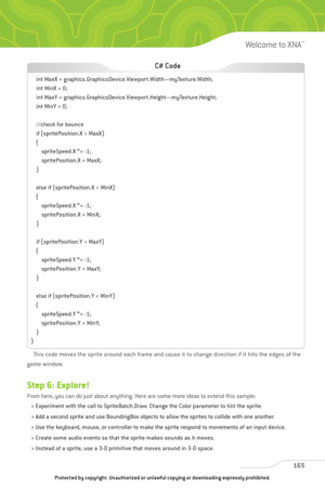 Page 170
This code moves the sprite around each frame and cause it to change direction if it hits the edges of the
game window.
Step 6: Explore!
From here, you can do just about anything. Here are some more ideas to extend this sample:
> Experiment with the call to SpriteBatch.Draw. Change the Color parameter to tint the sprite.
> Add a second sprite and use BoundingBox objects to allow the sprites to collide with one another.
> Use the keyboard, mouse, or controller to make the sprite respond to movements of an...