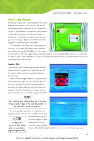 Page 18
Mass Media Monster
Who says gaming consolesare just for games? Nobody at
Microsoft, that’s for sure. That’s why the Xbox 360 has
expansive multimedia capabilities. It can interact with a
number of digital devices, from portable music players
to digital cameras. You can use your music player to
add a custom soundtrack to any game you’re playing;
you can connect your digital camera to the console to
play photo slideshows in your living room. PC users can get even more when they connect their
computers to...
