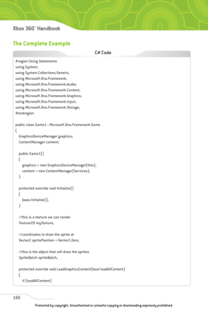 Page 171
The Complete Example
166
Xbox 360™Han dbook

#region Using Statements
using System;
using System.Collections.Generic;
using Microsoft.Xna.Framework;
using Microsoft.Xna.Framework.Audio;
using Microsoft.Xna.Framework.Content;
using Microsoft.Xna.Framework.Graphics;
using Microsoft.Xna.Framework.Input;
using Microsoft.Xna.Framework.Storage;
#endregion
public class Game1 : Microsoft.Xna.Framework.Game
{GraphicsDeviceManager graphics;
ContentManager content;
public Game1()
{graphics = new...