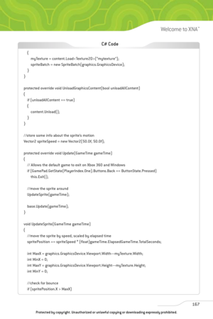Page 172
167
Welcome to XNA™

{myTexture = content.Load(“mytexture”);
spriteBatch = new SpriteBatch(graphics.GraphicsDevice);
}
}
protected override void UnloadGraphicsContent(bool unloadAllContent)
{ if (unloadAllContent == true)
{content.Unload();
}
}
//store some info about the sprite’s motion
Vector2 spriteSpeed = new Vector2(50.0f, 50.0f);
protected override void Update(GameTime gameTime)
{ // Allows the default game to exit on Xbox 360 and Windows
if (GamePad.GetState(PlayerIndex.One).Buttons.Back ==...