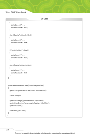 Page 173
168
Xbox 360™Han dbook

{spriteSpeed.X *= -1;
spritePosition.X = MaxX;
}
else if (spritePosition.X < MinX)
{ spriteSpeed.X *= -1;
spritePosition.X = MinX;
}
if (spritePosition.Y > MaxY)
{ spriteSpeed.Y *= -1;
spritePosition.Y = MaxY;
}
else if (spritePosition.Y < MinY)
{ spriteSpeed.Y *= -1;
spritePosition.Y = MinY;
}
}
protected override void Draw(GameTime gameTime)
{ graphics.GraphicsDevice.Clear(Color.CornflowerBlue);
//draw our sprite
spriteBatch.Begin(SpriteBlendMode.AlphaBlend);...