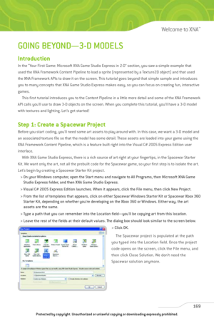 Page 174
GOING BEYOND—3-D MODELS
Introduction
In the “Your First Game: Microsoft XNA Game Studio Express in 2-D” section, you saw a simple example that 
used the XNA Framework Content Pipeline to load a sprite (represented by a Texture2D object) and that used
the XNA Framework APIs to draw it on the screen. This tutorial goes beyond that simple sample and introduces
you to many concepts that XNA Game Studio Express makes easy, so you can focus on creating fun, interactive
games.This first tutorial introduces you...