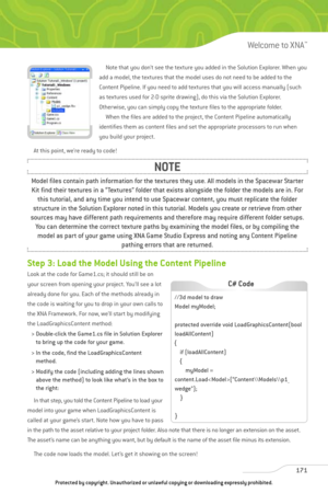 Page 176
Note that you don’t see the texture you added in the Solution Explorer. When you
add a model, the textures that the model uses do not need to be added to the
Content Pipeline. If you need to add textures that you will access manually (such
as textures used for 2-D sprite drawing), do this via the Solution Explorer.
Otherwise, you can simply copy the texture files to the appropriate folder. When the files are added to the project, the Content Pipeline automatically 
identifies them as content files and...