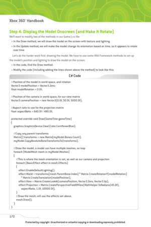 Page 177
Step 4: Display the Model Onscreen (and Make It Rotate)
We’ll want to modify two of the methods in our Game1.cs file: > In the Draw method, we will draw the model on the screen with texture and lighting.
> In the Update method, we will make the model change its orientation based on time, so it appears to rotate over time.
Let’s do the harder work first: drawing the model. We have to use some XNA Framework methods to set up
the model’s position and lighting to draw the model on the screen:
> In the code,...