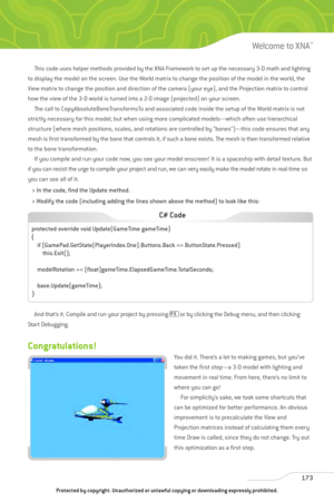 Page 178
This code uses helper methods provided by the XNA Framework to set up the necessary 3-D math and lighting
to display the model on the screen. Use the World matrix to change the position of the model in the world, the
View matrix to change the position and direction of the camera (your eye), and the Projection matrix to control
how the view of the 3-D world is turned into a 2-D image (projected) on your screen. The call to CopyAbsoluteBoneTransformsTo and associated code inside the setup of the World...