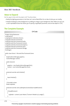 Page 179
Ideas to Expand
Got the urge to tinker with the project a bit? Try these ideas:> Modify the lighting parameters in the Draw call. Look at BasicEffect for an idea of what you can modify. 
> Instead of looking at a blue background, try adding an image as your background. (Hint: Make sure you use a call to SpriteBatch.Draw that allows you to specify a layerDepth parameter, and set that depth to 1.0f.) 
The Complete Example
174
Xbox 360™Han dbook

#region Using Statements
using System;
using...