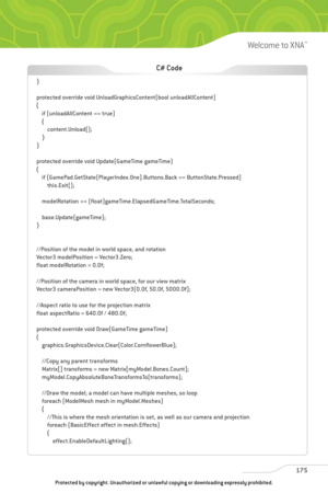 Page 180
175
Welcome to XNA™

}
protected override void UnloadGraphicsContent(bool unloadAllContent)
{if (unloadAllContent == true)
{content.Unload();
}
}
protected override void Update(GameTime gameTime)
{ if (GamePad.GetState(PlayerIndex.One).Buttons.Back == ButtonState.Pressed)this.Exit();
modelRotation += (float)gameTime.ElapsedGameTime.TotalSeconds;
base.Update(gameTime);
}
//Position of the model in world space, and rotation
Vector3 modelPosition = Vector3.Zero;
float modelRotation = 0.0f;
//Position of...