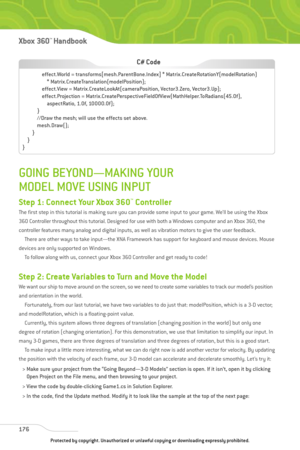 Page 181
GOING BEYOND—MAKING YOUR
MODEL MOVE USING INPUT
Step 1: Connect Your Xbox 360™Controller
The first step in this tutorial is making sure you can provide some input to your game. We’ll be using the Xbox
360 Controller throughout this tutorial. Designed for use with both a Windows computer and an Xbox 360, the
controller features many analog and digital inputs, as well as vibration motors to give the user feedback.There are other ways to take input—the XNA Framework has support for keyboard and mouse...