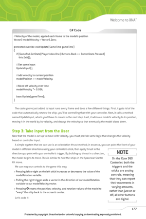 Page 182
The code you’ve just added to input runs every frame and does a few different things. First, it gets rid of the
code that automatically rotates the ship; you’ll be controlling that with your controller. Next, it calls a method
named UpdateInput, which you’ll have to create in the next step. Last, it adds our model’s velocity to its position,
moving it in the world by its velocity, and decays the velocity so that eventually the model slows down. 
Step 3: Take Input from the User
Now that the model is set...