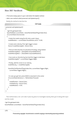 Page 183
> Find some empty space in your code below the Update method. 
> Add a new method called protected void UpdateInput(). Modify the method to look like this:
That method does a lot. Let’s take it piece by piece to investigate exactly what you’re doing with input
and the model:
//get the gamepad state
GamePadState currentState = GamePad.GetState(PlayerIndex.One);
178
Xbox 360™Han dbook

protected void UpdateInput()
{ //get the gamepad state
GamePadState currentState = GamePad.GetState(PlayerIndex.One);
if...