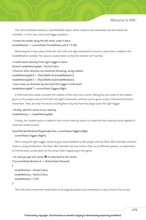 Page 184
This call to GetState retrieves a GamePadState object, which contains the information we need about the 
controller—in this case, stick and trigger positions.
//rotate the model using the left stick; scale it down
modelRotation -= currentState.ThumbSticks.Left.X * 0.10f;
Retrieving the  X-axis value of the left stick (left and right movement) returns a value that is added to the
modelRotation variable. The value is scaled down so that the rotation isn’t too fast. 
//create some velocity if the right...