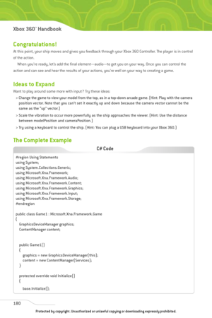 Page 185
Congratulations!
At this point, your ship moves and gives you feedback through your Xbox 360 Controller. The player is in control
of the action.When you’re ready, let’s add the final element—audio—to get you on your way. Once you can control the
action and can see and hear the results of your actions, you’re well on your way to creating a game.
Ideas to Expand
Want to play around some more with input? Try these ideas:
> Change the game to view your model from the top, as in a top-down arcade game....