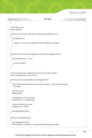 Page 186
181
Welcome to XNA™

}
//3d model to draw
Model myModel;
protected override void LoadGraphicsContent(bool loadAllContent)
{if (loadAllContent)
{myModel = content.Load(“Content\\Models\\p1_wedge”);
}
}
protected override void UnloadGraphicsContent(bool unloadAllContent)
{ if (unloadAllContent == true)
{content.Unload();
}
}
//Velocity of the model, applied each frame to the model’s position
Vector3 modelVelocity = Vector3.Zero;
protected override void Update(GameTime gameTime)
{ if...