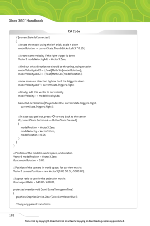 Page 187
182
Xbox 360™Han dbook

if (currentState.IsConnected)
{//rotate the model using the left stick; scale it down
modelRotation -= currentState.ThumbSticks.Left.X * 0.10f;
//create some velocity if the right trigger is down
Vector3 modelVelocityAdd = Vector3.Zero;
//find out what direction we should be thrusting, using rotation
modelVelocityAdd.X = -(float)Math.Sin(modelRotation);
modelVelocityAdd.Z = -(float)Math.Cos(modelRotation);
//now scale our direction by how hard the trigger is down
modelVelocityAdd...