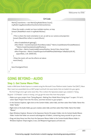 Page 188
GOING BEYOND—AUDIO
Step 1: Get Some Wave Files
Audio in XNA Game Studio Express is created using the Microsoft Cross-Platform Audio Creation Tool (XACT). Wave
files (.wav) are assembled into an XACT project and built into wave banks that are loaded into your game.The first thing to do is get some wave files. This is where the Spacewar project you created in “Going
Beyond—3-D Models” comes in handy. Let’s go get the wave files from that project:
> Make sure your project from “Going Beyond—Making Your...