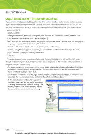 Page 189
Step 2: Create an X ACT™Project with Wave Files
If you’ve noticed that you don’t add wave files like other content files (i.e., via the Solution Explorer), you’re
right—the Content Pipeline processes XACT projects, which are compilations of wave files and not just the
raw wave files themselves. We must now create that compilation using the Microsoft Cross-Platform Audio
Creation Tool (XACT).Let’s launch XACT:
> From your Start menu, browse to All Programs, then Microsoft XNA Game Studio Express, and...