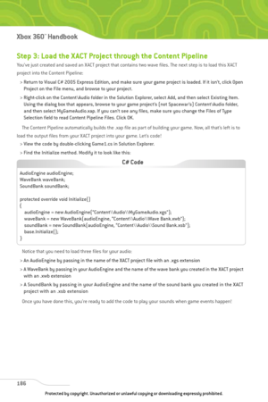 Page 191
Step 3: Load the X ACT Project through the Content Pipeline
You’ve just created and saved an XACT project that contains two wave files. The next step is to load this XACT
project into the Content Pipeline:> Return to Visual C# 2005 Express Edition, and make sure your game project is loaded. If it isn’t, click Open Project on the File menu, and browse to your project. 
> Right-click on the Content\Audio folder in the Solution Explorer, select Add, and then select Existing Item. Using the dialog box that...