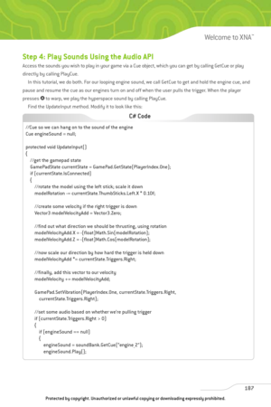 Page 192
Step 4: Play Sounds Using the Audio API
Access the sounds you wish to play in your game via a Cue object, which you can get by calling GetCue or play
directly by calling PlayCue.In this tutorial, we do both. For our looping engine sound, we call GetCue to get and hold the engine cue, and
pause and resume the cue as our engines turn on and off when the user pulls the trigger. When the player
presses  1to warp, we play the hyperspace sound by calling PlayCue.
Find the UpdateInput method. Modify it to look...