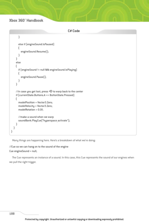 Page 193
Many things are happening here. Here’s a breakdown of what we’re doing:
//Cue so we can hang on to the sound of the engine
Cue engineSound = null; The Cue represents an instance of a sound. In this case, this Cue represents the sound of our engines when
we pull the right trigger.
188
Xbox 360™Han dbook

}
else if (engineSound.IsPaused)
{ engineSound.Resume();
}
}
else
{ if (engineSound != null && engineSound.IsPlaying)
{engineSound.Pause();
}
}
//in case you get lost, press  Ato warp back to the center...