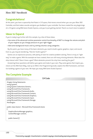 Page 195
Congratulations!
At this point, you have a spaceship that floats in 3-D space, that moves around when you use your Xbox 360
Controller, and that makes sounds and gives you feedback in your controller. You have created the very beginnings
of a 3-D game using XNA Game Studio Express, and you’re just getting started. There’s so much more to explore!
Ideas to Expand
If you’re ready to go further with this sample, try a few of these ideas:> Use some of the advanced runtime parameter control functionality of...