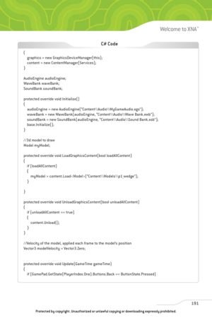 Page 196
191
Welcome to XNA™

{graphics = new GraphicsDeviceManager(this);
content = new ContentManager(Services);
}
AudioEngine audioEngine;
WaveBank waveBank;
SoundBank soundBank;
protected override void Initialize()
{ audioEngine = new AudioEngine(“Content\\Audio\\MyGameAudio.xgs”);
waveBank = new WaveBank(audioEngine, “Content\\Audio\\Wave Bank.xwb”);
soundBank = new SoundBank(audioEngine, “Content\\Audio\\Sound Bank.xsb”);
base.Initialize();
}
//3d model to draw
Model myModel;
protected override void...