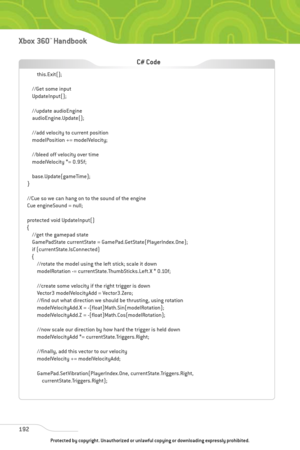 Page 197
192
Xbox 360™Han dbook

this.Exit();
//Get some input
UpdateInput();
//update audioEngine
audioEngine.Update();
//add velocity to current position
modelPosition += modelVelocity;
//bleed off velocity over time
modelVelocity *= 0.95f;
base.Update(gameTime);
}
//Cue so we can hang on to the sound of the engine
Cue engineSound = null;
protected void UpdateInput()
{ //get the gamepad state
GamePadState currentState = GamePad.GetState(PlayerIndex.One);
if (currentState.IsConnected)
{//rotate the model using...