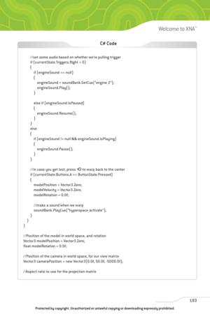 Page 198
193
Welcome to XNA™

//set some audio based on whether we’re pulling trigger
if (currentState.Triggers.Right > 0)
{if (engineSound == null)
{engineSound = soundBank.GetCue(“engine_2”);
engineSound.Play();
}
else if (engineSound.IsPaused)
{ engineSound.Resume();
}
}
else
{ if (engineSound != null && engineSound.IsPlaying)
{engineSound.Pause();
}
}
//in case you get lost, press  Ato warp back to the center
if (currentState.Buttons.A == ButtonState.Pressed)
{ modelPosition = Vector3.Zero;
modelVelocity =...