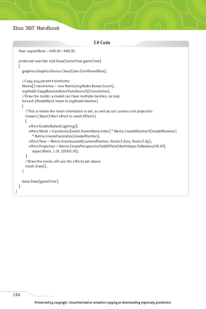 Page 199
194
Xbox 360™Han dbook

float aspectRatio = 640.0f / 480.0f;
protected override void Draw(GameTime gameTime)
{graphics.GraphicsDevice.Clear(Color.CornflowerBlue);
//Copy any parent transforms
Matrix[] transforms = new Matrix[myModel.Bones.Count];
myModel.CopyAbsoluteBoneTransformsTo(transforms);
//Draw the model; a model can have multiple meshes, so loop
foreach (ModelMesh mesh in myModel.Meshes)
{//This is where the mesh orientation is set, as well as our camera and projection
foreach (BasicEffect...